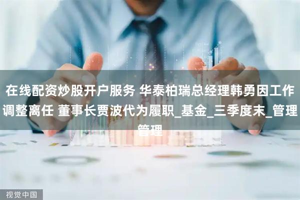 在线配资炒股开户服务 华泰柏瑞总经理韩勇因工作调整离任 董事长贾波代为履职_基金_三季度末_管理