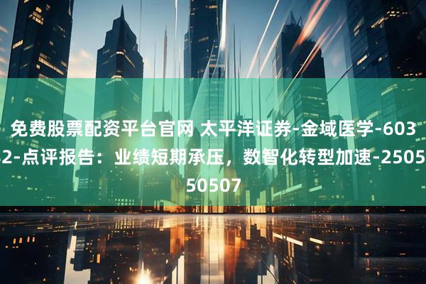 免费股票配资平台官网 太平洋证券-金域医学-603882-点评报告：业绩短期承压，数智化转型加速-250507