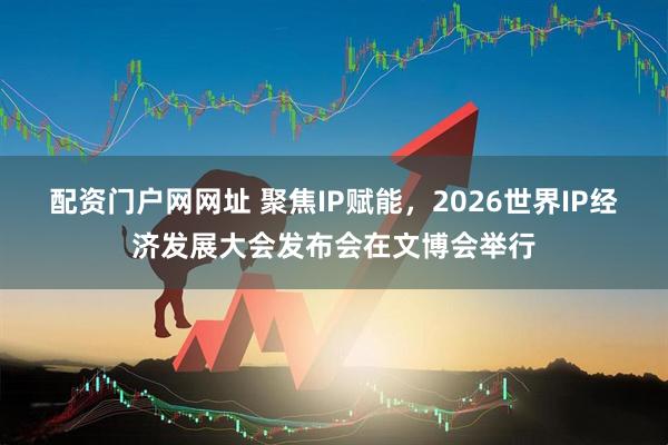 配资门户网网址 聚焦IP赋能，2026世界IP经济发展大会发布会在文博会举行