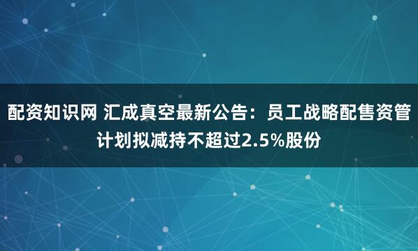 配资知识网 汇成真空最新公告：员工战略配售资管计划拟减持不超过2.5%股份