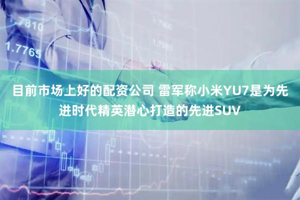目前市场上好的配资公司 雷军称小米YU7是为先进时代精英潜心打造的先进SUV