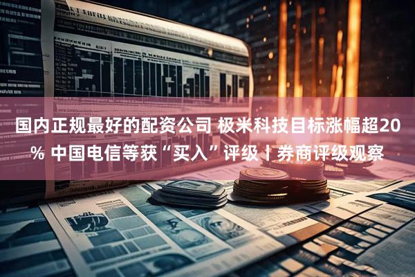 国内正规最好的配资公司 极米科技目标涨幅超20% 中国电信等获“买入”评级丨券商评级观察