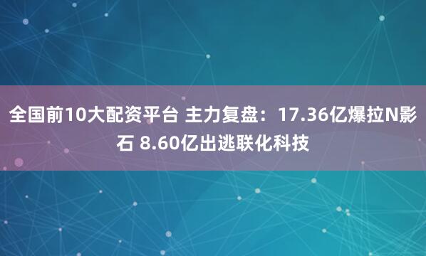 全国前10大配资平台 主力复盘：17.36亿爆拉N影石 8.60亿出逃联化科技